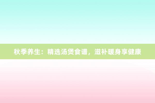 秋季养生：精选汤煲食谱，滋补暖身享健康