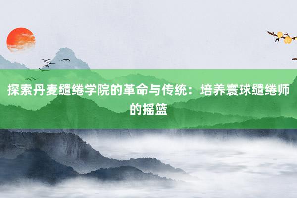 探索丹麦缱绻学院的革命与传统：培养寰球缱绻师的摇篮